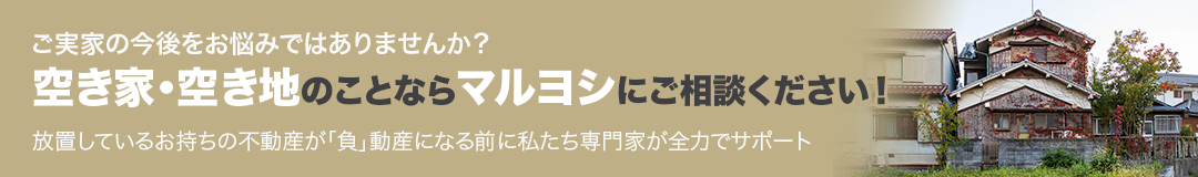 ご実家の今後をお悩みではありませんか？空き家・空き地のことならマルヨシにご相談ください！放置しているお持ちの不動産が「負」動産になる前に私たち専門家が全力でサポート